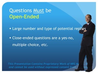 This Presentation Contains Proprietary Work of NRS Media, Inc.
and cannot be used without expressed consent from company.
Questions Must be
Open-Ended
 Large number and type of potential replies
 Close-ended questions are a yes-no,
multiple choice, etc.
 