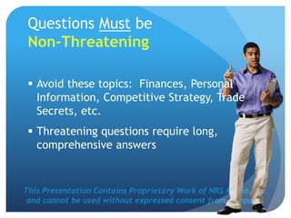 This Presentation Contains Proprietary Work of NRS Media, Inc.
and cannot be used without expressed consent from company.
Questions Must be
Non-Threatening
 Avoid these topics: Finances, Personal
Information, Competitive Strategy, Trade
Secrets, etc.
 Threatening questions require long,
comprehensive answers
 
