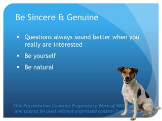 This Presentation Contains Proprietary Work of NRS Media, Inc.
and cannot be used without expressed consent from company.
Be Sincere & Genuine
 Questions always sound better when you
really are interested
 Be yourself
 Be natural
 