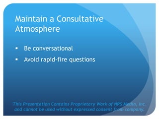 This Presentation Contains Proprietary Work of NRS Media, Inc.
and cannot be used without expressed consent from company.
Maintain a Consultative
Atmosphere
 Be conversational
 Avoid rapid-fire questions
 