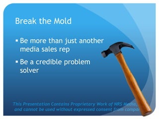 This Presentation Contains Proprietary Work of NRS Media, Inc.
and cannot be used without expressed consent from company.
Break the Mold
 Be more than just another
media sales rep
 Be a credible problem
solver
 