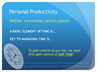 This Presentation Contains Proprietary Work of NRS Media, Inc.
and cannot be used without expressed consent from company.
WISDOM: Is knowledge rightfully applied
A BASIC ELEMENT OF TIME IS…
KEY TO MANAGING TIME IS…
To gain control of our life, we must
first gain control of OUR TIME!
Personal Productivity
 