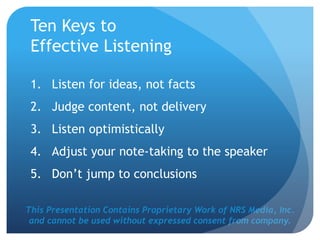 This Presentation Contains Proprietary Work of NRS Media, Inc.
and cannot be used without expressed consent from company.
Ten Keys to
Effective Listening
1. Listen for ideas, not facts
2. Judge content, not delivery
3. Listen optimistically
4. Adjust your note-taking to the speaker
5. Don’t jump to conclusions
 
