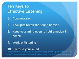 This Presentation Contains Proprietary Work of NRS Media, Inc.
and cannot be used without expressed consent from company.
Ten Keys to
Effective Listening
6. Concentrate
7. Thoughts break the sound barrier
8. Keep your mind open … hold emotion in
check
9. Work at listening
10. Exercise your mind
 