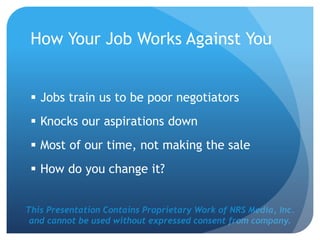 This Presentation Contains Proprietary Work of NRS Media, Inc.
and cannot be used without expressed consent from company.
How Your Job Works Against You
 Jobs train us to be poor negotiators
 Knocks our aspirations down
 Most of our time, not making the sale
 How do you change it?
 