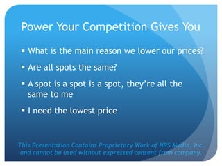 This Presentation Contains Proprietary Work of NRS Media, Inc.
and cannot be used without expressed consent from company.
Power Your Competition Gives You
 What is the main reason we lower our prices?
 Are all spots the same?
 A spot is a spot is a spot, they’re all the
same to me
 I need the lowest price
 