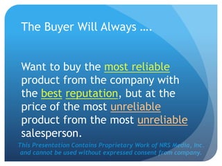 This Presentation Contains Proprietary Work of NRS Media, Inc.
and cannot be used without expressed consent from company.
The Buyer Will Always ….
Want to buy the most reliable
product from the company with
the best reputation, but at the
price of the most unreliable
product from the most unreliable
salesperson.
 