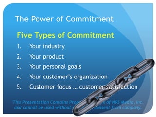 This Presentation Contains Proprietary Work of NRS Media, Inc.
and cannot be used without expressed consent from company.
The Power of Commitment
Five Types of Commitment
1. Your industry
2. Your product
3. Your personal goals
4. Your customer’s organization
5. Customer focus … customer satisfaction
 