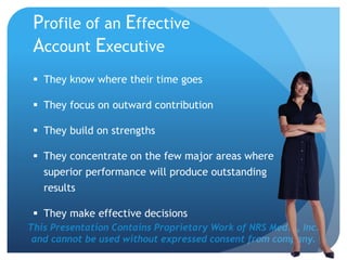This Presentation Contains Proprietary Work of NRS Media, Inc.
and cannot be used without expressed consent from company.
Profile of an Effective
Account Executive
 They know where their time goes
 They focus on outward contribution
 They build on strengths
 They concentrate on the few major areas where
superior performance will produce outstanding
results
 They make effective decisions
 