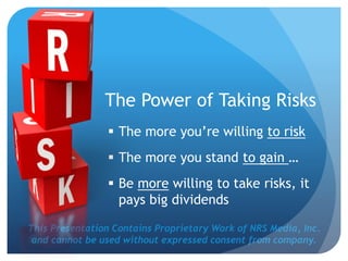 This Presentation Contains Proprietary Work of NRS Media, Inc.
and cannot be used without expressed consent from company.
 The more you’re willing to risk
 The more you stand to gain …
 Be more willing to take risks, it
pays big dividends
The Power of Taking Risks
 