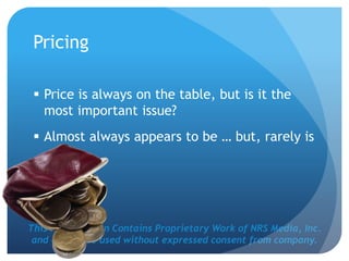 This Presentation Contains Proprietary Work of NRS Media, Inc.
and cannot be used without expressed consent from company.
Pricing
 Price is always on the table, but is it the
most important issue?
 Almost always appears to be … but, rarely is
 