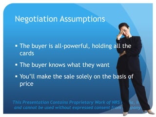 This Presentation Contains Proprietary Work of NRS Media, Inc.
and cannot be used without expressed consent from company.
Negotiation Assumptions
 The buyer is all-powerful, holding all the
cards
 The buyer knows what they want
 You’ll make the sale solely on the basis of
price
 