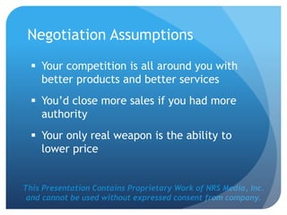 This Presentation Contains Proprietary Work of NRS Media, Inc.
and cannot be used without expressed consent from company.
Negotiation Assumptions
 Your competition is all around you with
better products and better services
 You’d close more sales if you had more
authority
 Your only real weapon is the ability to
lower price
 
