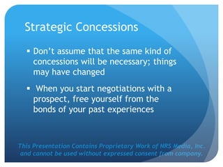 This Presentation Contains Proprietary Work of NRS Media, Inc.
and cannot be used without expressed consent from company.
Strategic Concessions
 Don’t assume that the same kind of
concessions will be necessary; things
may have changed
 When you start negotiations with a
prospect, free yourself from the
bonds of your past experiences
 