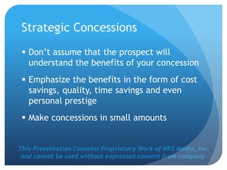 This Presentation Contains Proprietary Work of NRS Media, Inc.
and cannot be used without expressed consent from company.
Strategic Concessions
 Don’t assume that the prospect will
understand the benefits of your concession
 Emphasize the benefits in the form of cost
savings, quality, time savings and even
personal prestige
 Make concessions in small amounts
 