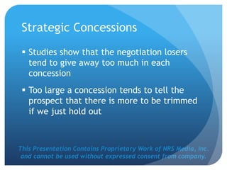 This Presentation Contains Proprietary Work of NRS Media, Inc.
and cannot be used without expressed consent from company.
Strategic Concessions
 Studies show that the negotiation losers
tend to give away too much in each
concession
 Too large a concession tends to tell the
prospect that there is more to be trimmed
if we just hold out
 