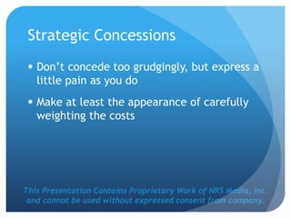 This Presentation Contains Proprietary Work of NRS Media, Inc.
and cannot be used without expressed consent from company.
Strategic Concessions
 Don’t concede too grudgingly, but express a
little pain as you do
 Make at least the appearance of carefully
weighting the costs
 