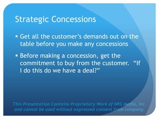 This Presentation Contains Proprietary Work of NRS Media, Inc.
and cannot be used without expressed consent from company.
Strategic Concessions
 Get all the customer’s demands out on the
table before you make any concessions
 Before making a concession, get the
commitment to buy from the customer. “If
I do this do we have a deal?”
 
