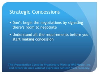 This Presentation Contains Proprietary Work of NRS Media, Inc.
and cannot be used without expressed consent from company.
Strategic Concessions
 Don’t begin the negotiations by signaling
there’s room to negotiate
 Understand all the requirements before you
start making concession
 
