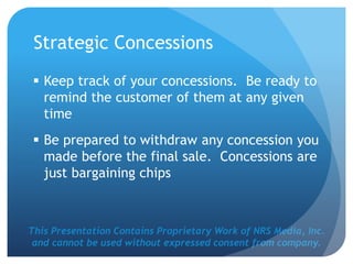 This Presentation Contains Proprietary Work of NRS Media, Inc.
and cannot be used without expressed consent from company.
Strategic Concessions
 Keep track of your concessions. Be ready to
remind the customer of them at any given
time
 Be prepared to withdraw any concession you
made before the final sale. Concessions are
just bargaining chips
 