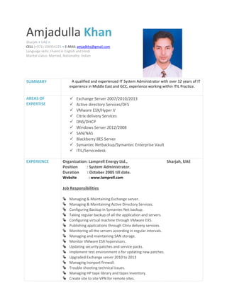 SUMMARY A qualified and experienced IT System Administrator with over 12 years of IT
experience in Middle East and GCC, experience working within ITIL Practice.
AREAS OF
EXPERTISE
 Exchange Server 2007/2010/2013
 Active directory Services/DFS
 VMware ESX/Hyper V
 Citrix delivery Services
 DNS/DHCP
 Windows Server 2012/2008
 SAN/NAS
 Blackberry BES Server
 Symantec Netbackup/Symantec Enterprise Vault
 ITIL/Servicedesk
EXPERIENCE Organization: Lamprell Energy Ltd., Sharjah, UAE
Position : System Administrator.
Duration : October 2005 till date.
Website : www.lamprell.com
Job Responsibilities
 Managing & Maintaining Exchange server.
 Managing & Maintaining Active Directory Services.
 Configuring Backup in Symantec Net backup.
 Taking regular backup of all the application and servers.
 Configuring virtual machine through VMware EXS.
 Publishing applications through Citrix delivery services.
 Monitoring all the servers according in regular intervals.
 Managing and maintaining SAN storage.
 Monitor VMware ESX hypervisors.
 Updating security patches and service packs.
 Implement test environment o for updating new patches.
 Upgraded Exchange server 2010 to 2013
 Managing Ironport firewall.
 Trouble shooting technical issues.
 Managing HP tape library and tapes inventory.
 Create site to site VPN for remote sites.
Amjadulla Khan
Sharjah • UAE •
CELL (+971) 506954225 • E-MAIL amjadkhs@gmail.com
Language skills: Fluent in English and Hindi
Marital status: Married, Nationality: Indian
 