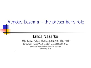 Venous Eczema – the prescriber’s role
Linda Nazarko
MSc, PgDip, PgCert, BSc(Hons), RN, NIP, OBE, FRCN
Consultant Nurse West London Mental Health Trust
Nurse Prescribing for Wound Care, ICO London
19 January 2016
,
 