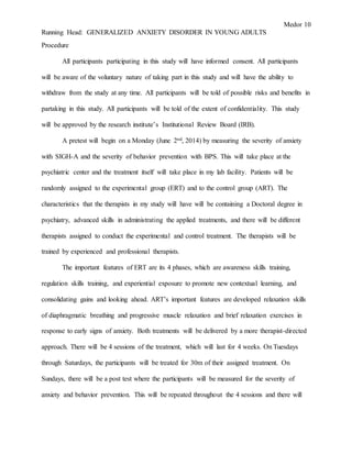 Medor 10
Running Head: GENERALIZED ANXIETY DISORDER IN YOUNG ADULTS
Procedure
All participants participating in this study will have informed consent. All participants
will be aware of the voluntary nature of taking part in this study and will have the ability to
withdraw from the study at any time. All participants will be told of possible risks and benefits in
partaking in this study. All participants will be told of the extent of confidentiality. This study
will be approved by the research institute’s Institutional Review Board (IRB).
A pretest will begin on a Monday (June 2nd, 2014) by measuring the severity of anxiety
with SIGH-A and the severity of behavior prevention with BPS. This will take place at the
psychiatric center and the treatment itself will take place in my lab facility. Patients will be
randomly assigned to the experimental group (ERT) and to the control group (ART). The
characteristics that the therapists in my study will have will be containing a Doctoral degree in
psychiatry, advanced skills in administrating the applied treatments, and there will be different
therapists assigned to conduct the experimental and control treatment. The therapists will be
trained by experienced and professional therapists.
The important features of ERT are its 4 phases, which are awareness skills training,
regulation skills training, and experiential exposure to promote new contextual learning, and
consolidating gains and looking ahead. ART’s important features are developed relaxation skills
of diaphragmatic breathing and progressive muscle relaxation and brief relaxation exercises in
response to early signs of anxiety. Both treatments will be delivered by a more therapist-directed
approach. There will be 4 sessions of the treatment, which will last for 4 weeks. On Tuesdays
through Saturdays, the participants will be treated for 30m of their assigned treatment. On
Sundays, there will be a post test where the participants will be measured for the severity of
anxiety and behavior prevention. This will be repeated throughout the 4 sessions and there will
 