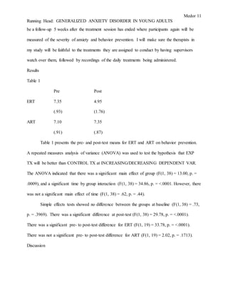 Medor 11
Running Head: GENERALIZED ANXIETY DISORDER IN YOUNG ADULTS
be a follow-up 5 weeks after the treatment session has ended where participants again will be
measured of the severity of anxiety and behavior prevention. I will make sure the therapists in
my study will be faithful to the treatments they are assigned to conduct by having supervisors
watch over them, followed by recordings of the daily treatments being administered.
Results
Table 1
Pre Post
ERT 7.35 4.95
(.93) (1.76)
ART 7.10 7.35
(.91) (.87)
Table 1 presents the pre- and post-test means for ERT and ART on behavior prevention.
A repeated measures analysis of variance (ANOVA) was used to test the hypothesis that EXP
TX will be better than CONTROL TX at INCREASING/DECREASING DEPENDENT VAR.
The ANOVA indicated that there was a significant main effect of group (F(1, 38) = 13.00, p. =
.0009), and a significant time by group interaction (F(1, 38) = 34.86, p. = <.0001. However, there
was not a significant main effect of time (F(1, 38) = .62, p. = .44).
Simple effects tests showed no difference between the groups at baseline (F(1, 38) = .73,
p. = .3969). There was a significant difference at post-test (F(1, 38) = 29.78, p. = <.0001).
There was a significant pre- to post-test difference for ERT (F(1, 19) = 33.78, p. = <.0001).
There was not a significant pre- to post-test difference for ART (F(1, 19) = 2.02, p. = .1713).
Discussion
 