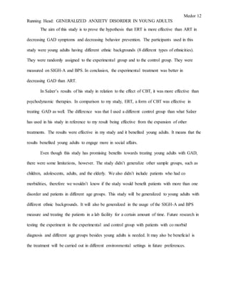 Medor 12
Running Head: GENERALIZED ANXIETY DISORDER IN YOUNG ADULTS
The aim of this study is to prove the hypothesis that ERT is more effective than ART in
decreasing GAD symptoms and decreasing behavior prevention. The participants used in this
study were young adults having different ethnic backgrounds (8 different types of ethnicities).
They were randomly assigned to the experimental group and to the control group. They were
measured on SIGH-A and BPS. In conclusion, the experimental treatment was better in
decreasing GAD than ART.
In Salzer’s results of his study in relation to the effect of CBT, it was more effective than
psychodynamic therapies. In comparison to my study, ERT, a form of CBT was effective in
treating GAD as well. The difference was that I used a different control group than what Salzer
has used in his study in reference to my result being effective from the expansion of other
treatments. The results were effective in my study and it benefited young adults. It means that the
results benefited young adults to engage more in social affairs.
Even though this study has promising benefits towards treating young adults with GAD,
there were some limitations, however. The study didn’t generalize other sample groups, such as
children, adolescents, adults, and the elderly. We also didn’t include patients who had co
morbidities, therefore we wouldn’t know if the study would benefit patients with more than one
disorder and patients in different age groups. This study will be generalized to young adults with
different ethnic backgrounds. It will also be generalized in the usage of the SIGH-A and BPS
measure and treating the patients in a lab facility for a certain amount of time. Future research in
testing the experiment in the experimental and control group with patients with co morbid
diagnosis and different age groups besides young adults is needed. It may also be beneficial is
the treatment will be carried out in different environmental settings in future preferences.
 
