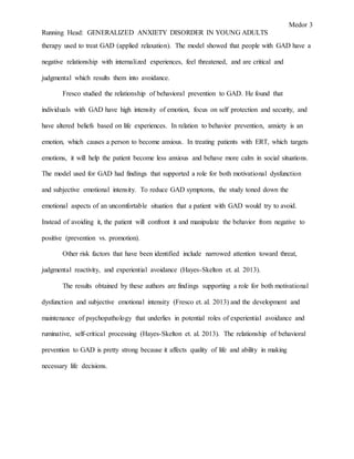 Medor 3
Running Head: GENERALIZED ANXIETY DISORDER IN YOUNG ADULTS
therapy used to treat GAD (applied relaxation). The model showed that people with GAD have a
negative relationship with internalized experiences, feel threatened, and are critical and
judgmental which results them into avoidance.
Fresco studied the relationship of behavioral prevention to GAD. He found that
individuals with GAD have high intensity of emotion, focus on self protection and security, and
have altered beliefs based on life experiences. In relation to behavior prevention, anxiety is an
emotion, which causes a person to become anxious. In treating patients with ERT, which targets
emotions, it will help the patient become less anxious and behave more calm in social situations.
The model used for GAD had findings that supported a role for both motivational dysfunction
and subjective emotional intensity. To reduce GAD symptoms, the study toned down the
emotional aspects of an uncomfortable situation that a patient with GAD would try to avoid.
Instead of avoiding it, the patient will confront it and manipulate the behavior from negative to
positive (prevention vs. promotion).
Other risk factors that have been identified include narrowed attention toward threat,
judgmental reactivity, and experiential avoidance (Hayes-Skelton et. al. 2013).
The results obtained by these authors are findings supporting a role for both motivational
dysfunction and subjective emotional intensity (Fresco et. al. 2013) and the development and
maintenance of psychopathology that underlies in potential roles of experiential avoidance and
ruminative, self-critical processing (Hayes-Skelton et. al. 2013). The relationship of behavioral
prevention to GAD is pretty strong because it affects quality of life and ability in making
necessary life decisions.
 
