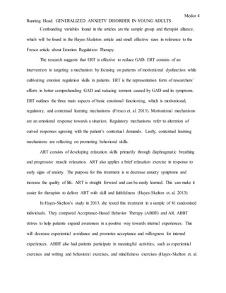 Medor 4
Running Head: GENERALIZED ANXIETY DISORDER IN YOUNG ADULTS
Confounding variables found in the articles are the sample group and therapist alliance,
which will be found in the Hayes-Skeleton article and small effective sizes in reference to the
Fresco article about Emotion Regulation Therapy.
The research suggests that ERT is effective to reduce GAD. ERT consists of an
intervention in targeting a mechanism by focusing on patterns of motivational dysfunction while
cultivating emotion regulation skills in patients. ERT is the representation form of researchers’
efforts in better comprehending GAD and reducing torment caused by GAD and its symptoms.
ERT outlines the three main aspects of basic emotional functioning, which is motivational,
regulatory, and contextual learning mechanisms (Fresco et. al. 2013). Motivational mechanisms
are an emotional response towards a situation. Regulatory mechanisms refer to alteration of
curved responses agreeing with the patient’s contextual demands. Lastly, contextual learning
mechanisms are reflecting on promoting behavioral skills.
ART consists of developing relaxation skills primarily through diaphragmatic breathing
and progressive muscle relaxation. ART also applies a brief relaxation exercise in response to
early signs of anxiety. The purpose for this treatment is to decrease anxiety symptoms and
increase the quality of life. ART is straight forward and can be easily learned. This can make it
easier for therapists to deliver ART with skill and faithfulness (Hayes-Skelton et. al. 2013).
In Hayes-Skelton’s study in 2013, she tested this treatment in a sample of 81 randomized
individuals. They compared Acceptance-Based Behavior Therapy (ABBT) and AR. ABBT
strives to help patients expand awareness in a positive way towards internal experiences. This
will decrease experiential avoidance and promotes acceptance and willingness for internal
experiences. ABBT also had patients participate in meaningful activities, such as experiential
exercises and writing and behavioral exercises, and mindfulness exercises (Hayes-Skelton et. al.
 