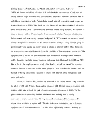 Medor 5
Running Head: GENERALIZED ANXIETY DISORDER IN YOUNG ADULTS
2013). AR focuses on building relaxation skills and developing an awareness of early signs of
anxiety and was taught to release-only, cue-controlled, differential, and rapid relaxation with an
added focus on application skills. Patients being treated with AR were put in muscle groups too
(Hayes-Skelton et. al. 2013). They found that even though AR was more enhanced, it still wasn’t
more effective than ABBT. There were some limitations to their study, however. We identified a
threat to internal validity. We also found a threat to external validity. Therapists administrating
both treatments and some having a stronger background in CBT treatments are threats to internal
validity. Inexperienced therapists are also a threat to internal validity. Having a sample group of
predominately white people and mostly female is a threat to external validity. These limitations
are a problem because we will not truly know the capability of these treatments in reducing GAD
symptoms due to the fact that these treatments were administered by inexperienced therapists
and by therapists who had a stronger treatment background that didn’t apply to ABBT and ART.
Due to the fact the sample group was mostly white females, we will not know if the treatment
can be as effective to males and to other ethnic groups as it was for whites and females. This can
be fixed by having a randomized selection of patients with different ethnic backgrounds and
using both genders.
In Fresco’s study in 2013, he tested this treatment in the case of William. They examined
the effect of ERT with William. There are four phases of ERT. The first phase is awareness skills
training, which aims to break the cycle of reactive responding (Fresco et. al. 2013). The first
phase consists of understanding emotions and motivations, knowing how to identify
consequences or cues by improving detecting cues, and escalating mindful-awareness. The
second phase is training to regulate skill. This aims to improve on detecting cues of the anxiety
symptoms and to promote mindfulness. The third phase is promoting contextual learning by
 