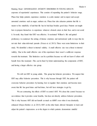Medor 6
Running Head: GENERALIZED ANXIETY DISORDER IN YOUNG ADULTS
exposure of experiential experiences. This consists of expanding the patient’s behavior range.
Phase four helps patients experience emotions is a calm manner and to expect and accept
unwanted emotions such as anger, sadness etc. Phase four also educates patients that life is
meant to live mindfully of and that life has its bad days besides good days. Patients are taught
how to prepare themselves to experience whatever obstacle enters in their lives and to not avoid
it. In result, they found that ERT was effective. It reoriented William’s life and gained
proficiency to counteract the arising of intense emotions and motivational pulls in ways that do
not ruin their value-informed pursuits (Fresco et. al. 2013). There were some limitations to their
study. We identified a threat to internal validity. A small effective size was a threat to internal
validity. Due to the small effective size of the experiment there wasn’t a sufficient response
towards the treatment. This limitation can be a problem because we will not know if others will
benefit from this treatment .This can be fixed by better understanding the components of ERT,
and having a larger effective size group.
We will test ERT in young adults. This group has behavior prevention. We suspect that
ERT may affect behavior prevention. This is why because through ERT, the patient will
overcome behavior prevention by learning how to regulate their emotions and become more
aware that life has good times and bad times, but will have strategies to get by.
We are contrasting the effects of ERT to control ART. We chose this control because we
see evidence that it provides some benefits, but does not directly address behavior prevention.
This is why because ART did not benefit as much as ABBT even when it was drastically
enhanced (Hayes-Skelton et. al. 2013). ERT on the other hand, allowed therapists to track and
adjust the patient’s impressions as to the degree to which patients demonstrate mindful
 
