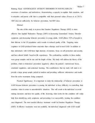 Medor 7
Running Head: GENERALIZED ANXIETY DISORDER IN YOUNG ADULTS
awareness of emotions and motivations, demonstrating a capacity to regulate their emotions, and
to articulate and pursue a life that is compatible with their personal values (Fresco et. al. 2013).
ART does not sufficiently fix behavior prevention, but ERT does.
Abstract
The aim of this study is to prove that Emotion Regulation Therapy (ERT) is more
effective that Applied Relaxation Therapy (ART) in decreasing Generalized Anxiety Disorder
symptoms and decreasing behavior prevention in young adults. GAD affects 9.0% of people in
their lifetime in the US population and it results to reduced quality of life. Targeting meta-
cognition in GAD produced better outcomes than a therapy used to treat GAD. In addition to
that, individuals with GAD have high intensity of emotion, focus on self protection and security,
and have altered beliefs based on life experiences. The confounding variables in these studies
were group samples and its size and the length of time. My study will address the theory of the
problem, which is behavioral prevention negatively affects the patient’s motivational focus,
emotional regulation, and contextual learning. The contributions that my study will make is to
provide a large group sample picked at random and providing sufficient information and results
from the active treatments being compared.
Practical Significance: It is important to study the relationship of behavior prevention to
GAD because behavior prevention is causing the individual to have difficulty in controlling their
emotions when it comes to uncomfortable situations. This will result to the individual to avoid
making decisions and have low quality of life. Knowing what works for this condition will solely
help from identifying early symptoms and preventing it or successfully treating the condition
once diagnosed. The most needed effective treatment would be Emotion Regulation Therapy
(ERT). If effective treatments were not available, the individual diagnosed with GAD would
 