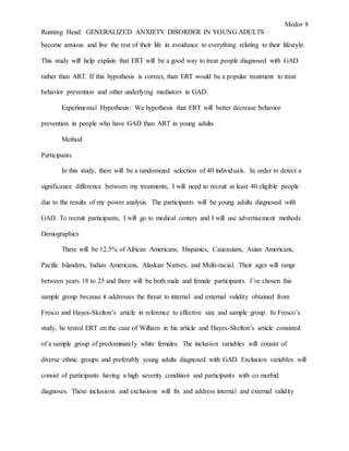Medor 8
Running Head: GENERALIZED ANXIETY DISORDER IN YOUNG ADULTS
become anxious and live the rest of their life in avoidance to everything relating to their lifestyle.
This study will help explain that ERT will be a good way to treat people diagnosed with GAD
rather than ART. If this hypothesis is correct, than ERT would be a popular treatment to treat
behavior prevention and other underlying mediators in GAD.
Experimental Hypothesis: We hypothesis that ERT will better decrease behavior
prevention in people who have GAD than ART in young adults.
Method
Participants
In this study, there will be a randomized selection of 40 individuals. In order to detect a
significance difference between my treatments, I will need to recruit at least 40 eligible people
due to the results of my power analysis. The participants will be young adults diagnosed with
GAD. To recruit participants, I will go to medical centers and I will use advertisement methods.
Demographics
There will be 12.5% of African Americans, Hispanics, Caucasians, Asian Americans,
Pacific Islanders, Indian Americans, Alaskan Natives, and Multi-racial. Their ages will range
between years 18 to 25 and there will be both male and female participants. I’ve chosen this
sample group because it addresses the threat to internal and external validity obtained from
Fresco and Hayes-Skelton’s article in reference to effective size and sample group. In Fresco’s
study, he tested ERT on the case of William in his article and Hayes-Skelton’s article consisted
of a sample group of predominately white females. The inclusion variables will consist of
diverse ethnic groups and preferably young adults diagnosed with GAD. Exclusion variables will
consist of participants having a high severity condition and participants with co morbid
diagnoses. These inclusions and exclusions will fix and address internal and external validity
 