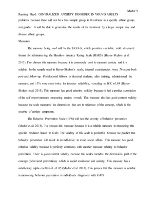 Medor 9
Running Head: GENERALIZED ANXIETY DISORDER IN YOUNG ADULTS
problems because there will not be a bias sample group in favoritism in a specific ethnic group,
and gender. It will be able to generalize the results of the treatment by a larger sample size and
diverse ethnic groups.
Measures
The measure being used will be the SIGH-A, which provides a reliable, valid structured
format for administering the Hamilton Anxiety Rating Scale (HARS) (Hayes-Skelton et al.
2013). I’ve chosen this measure because it is commonly used to measure anxiety and it is
reliable. In the sample used in Hayes-Skelton’s study, internal consistencies were .76 at pre both
post and follow-up. Postdoctoral fellows or doctoral students, after training, administered the
measure, and 15% were rated twice for interater reliability, revealing an ICC of .89 (Hayes-
Skelton et al. 2013). This measure has good criterion validity because it had a perfect correlation
of the self report measure measuring anxiety overall. This measure also has good content validity
because the scale measured the dimensions that are in reference of the concept, which is the
severity of anxiety symptoms.
The Behavior Prevention Scale (BPS) will test the severity of behavior prevention
(Medor et al. 2013). I’ve chosen this measure because it is a reliable measure in measuring this
specific mediator linked to GAD. The validity of this scale is predictive because we predict that
behavior prevention will result in an individual to avoid social affairs. This measure has good
criterion validity because it perfectly correlates with another measure relating to behavior
prevention. There is good content validity because this scales includes the dimensions part of the
concept (behavioral prevention), which is social avoidance and anxiety. This measure has a
satisfactory alpha coefficient of .85 (Medor et al. 2013). This proves that this measure is reliable
in measuring behavior prevention in individuals diagnosed with GAD.
 