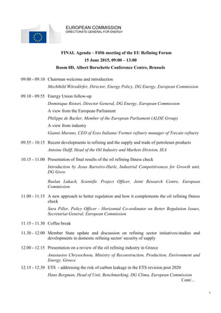 1
EUROPEAN COMMISSION
DIRECTORATE-GENERAL FOR ENERGY
FINAL Agenda – Fifth meeting of the EU Refining Forum
15 June 2015, 09:00 – 13:00
Room 0D, Albert Borschette Conference Centre, Brussels
09.00 - 09.10 Chairman welcome and introduction
Mechthild Wörsdörfer, Director, Energy Policy, DG Energy, European Commission
09.10 - 09.55 Energy Union follow-up
Dominique Ristori, Director General, DG Energy, European Commission
A view from the European Parliament
Philippe de Backer, Member of the European Parliament (ALDE Group)
A view from industry
Gianni Murano, CEO of Esso Italiana/ Former refinery manager of Trecate refinery
09.55 - 10.15 Recent developments in refining and the supply and trade of petroleum products
Antoine Halff, Head of the Oil Industry and Markets Division, IEA
10.15 - 11.00 Presentation of final results of the oil refining fitness check
Introduction by Jesus Barreiro-Hurle, Industrial Competitiveness for Growth unit,
DG Grow
Ruslan Lukach, Scientific Project Officer, Joint Research Centre, European
Commission
11.00 - 11.15 A new approach to better regulation and how it complements the oil refining fitness
check
Sara Piller, Policy Officer - Horizontal Co-ordinator on Better Regulation Issues,
Secretariat General, European Commission
11.15 - 11.30 Coffee break
11.30 - 12.00 Member State update and discussion on refining sector initiatives/studies and
developments in domestic refining sector/ security of supply
12.00 - 12.15 Presentation on a review of the oil refining industry in Greece
Anastasios Chrysochoou, Ministry of Reconstruction, Production, Environment and
Energy, Greece
12.15 - 12.30 ETS - addressing the risk of carbon leakage in the ETS revision post 2020
Hans Bergman, Head of Unit, Benchmarking, DG Clima, European Commission
Cont/...
 