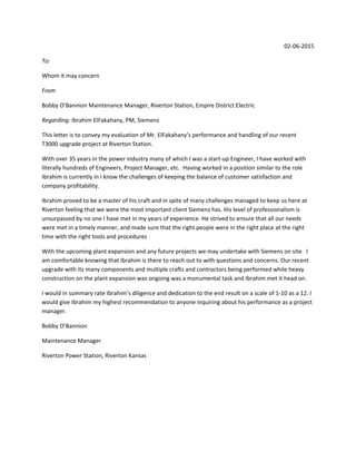 02‐06‐2015
To:
Whom it may concern
From 
Bobby O’Bannion Maintenance Manager, Riverton Station, Empire District Electric
Regarding: Ibrahim ElFakahany, PM, Siemens
This letter is to convey my evaluation of Mr. ElFakahany’s performance and handling of our recent 
T3000 upgrade project at Riverton Station.
With over 35 years in the power industry many of which I was a start‐up Engineer, I have worked with 
literally hundreds of Engineers, Project Manager, etc.  Having worked in a position similar to the role 
Ibrahim is currently in I know the challenges of keeping the balance of customer satisfaction and 
company profitability.
Ibrahim proved to be a master of his craft and in spite of many challenges managed to keep us here at 
Riverton feeling that we were the most important client Siemens has. His level of professionalism is 
unsurpassed by no one I have met in my years of experience. He strived to ensure that all our needs 
were met in a timely manner, and made sure that the right people were in the right place at the right 
time with the right tools and procedures
With the upcoming plant expansion and any future projects we may undertake with Siemens on site.  I 
am comfortable knowing that Ibrahim is there to reach out to with questions and concerns. Our recent 
upgrade with its many components and multiple crafts and contractors being performed while heavy 
construction on the plant expansion was ongoing was a monumental task and Ibrahim met it head on.
I would in summary rate Ibrahim’s diligence and dedication to the end result on a scale of 1‐10 as a 12. I 
would give Ibrahim my highest recommendation to anyone inquiring about his performance as a project 
manager.
Bobby O’Bannion
Maintenance Manager
Riverton Power Station, Riverton Kansas
 