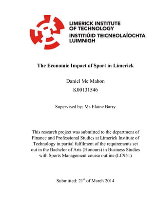 The Economic Impact of Sport in Limerick
Daniel Mc Mahon
K00131546
Supervised by: Ms Elaine Barry
This research project was submitted to the department of
Finance and Professional Studies at Limerick Institute of
Technology in partial fulfilment of the requirements set
out in the Bachelor of Arts (Honours) in Business Studies
with Sports Management course outline (LC951)
Submitted: 21st
of March 2014
 