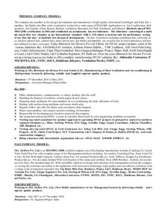 PREVIOUS COMPANY PROFILE:-
The company has excelled in the design,development and manufacture of high quality sheet metal Centrifugal and Axial fan i
mpellers, fan blades, fan filter units, evaporative coolers for a wide range of HVAC&R applications e.g. Air Conditioning, Refr
igeration, Air Curtains, Clean Rooms, Kitchen ventilation, Basement Car Park Ventilation and Exhaust. Blowtech passed ISO
9001 QMS certification in 2003 and established an aerodynamic fan test laboratory. The laboratory consisting of a multi
ple nozzle flow test chamber as per International Standard AMCA 210,which is used not only for performance testing
of our fans but also to facilitate new designs & developments. The line of products including centrifugal fans, tube axial fa
ns, kitchen exhaust fans, cabinet fans, direct driven fans, fan blades and impellers are tested in this in-house laboratory and furt
her validated by most customers.Today Blowtech Air Devices Pvt Ltd. Clients for HVAC project includes some of the
various Industries like AAI Delhi,AAI Amritsar, Ashiana Homes Odisha, , CMC Ludhiana, ASF Gwal Pahri Gurg
aon, Calisto Infrastructure,Vipul Plaza Faridabad, Rites Gurgaon,Mahagun Project, Shipra Mall, Earth Infra(Sapphi
re Court.) L&T (SNU Dadri), L&T (Chhabra Rajsthan), IIT Delhi etc. Over the years Blowtech Air Device Pvt Ltd.
set up a strong team across India to offer complete manufacturing HVAC solutions like: Ahluwalia Contractor, P
WD RITES, EIL, NTPC, IOCL,Haldiram, Bikaner, Ventilation Works,NHPC, etc.
JOB DESCRIPTION:-
Working in M/s. Blowtech Air Devices Pvt Ltd. Noida (U.P), Manufacturing of Heat Ventilation and Air-conditioning &
Refrigeration System by delivering reliable And Supplied superior quality products.
Duration: - 5th December 2014 to May 2015.
Designation: - Assistant Manager-Project Sales
Key Roll:-
 Office administration, communication to clients, looking after the staff.
 Handling the Projects of northern, eastern region & new clients.
 Preparing daily workloads for team members & co-coordinating the daily allocation of work.
 Dealing with and resolving problems and issues which arise.
 Regular Follow ups with the clients and consultants,Sales Support.
 Praise team members and creates a positive working environment.
 Responsible for developing new business aspect forthe company.
 Site inspection and design HVAC system & calculate Heat Loads & solve engineering problems as required.
 Visiting top rated consultant for product approval in upcoming HVAC projects in prospective market in northern
region.(Consultant i.e.- Rites, Sterling Wilson, ETA Engg, Suvidha Engg. Gupta Consultant, Udhyan Choudhry,
ABL Hospitech etc.
 Visiting also top rated HVAC & Civil Contractor (i.e- Voltas Ltd. BSL Ltd. Unique Engg. Sterling Wilson, JMC
Projects, ACIL, Globe Civil Project, NCC Construction, L&T, Shapoor Ji Poolan Ji, Daikin (OEM) etc. And some
construction company.)
 Doing a business with international organization like as:- AWAL GULF, XAVIOR ENERGY, etc.
PAST COMPANY PROFILE:-
M/s. Airflow Pvt. Ltd. is an ISO-9001; 2008 certified company one of the leading manufacturer in India of making UL Listed
Tube Axial Flow Fan with complete range of Air Management products including Air washer, Centrifugal Fan, Vane Axial Flo
w Fan, Jet Fan With High Capacity, Cabinet inline Fan, Air terminal Products like as:- Grill, Diffuser, damper,Air distribution
Product like as:- Fire & smoke damper With Certification of fire rating and certified from CBRI Roorkee , Eyeball, Jet nozzles
etc.Coil, Duct, Pre-insulated pipe etc. With incredible expertise in design and selection of air management system, the company
is serving the customers according to the application with innovative technology, high quality and cost effective solutions. It ha
s a large scale of reputated customers like Taj Hotel, Blue Star, Ranbaxy, Wipro, L&T, Radisson, Hyatt, MEHO HCP Air
Systems Pvt. Ltd., Unique Engineers Pvt. Ltd, Sterling & Wilson Ltd. ETA Engg. Suvidha Engg., Bemco Contracting,
DMRC, Hitachi, LG Chandigarh, Ahluwalia Contractor, CPWD, RITES, EIL, NTPC, IOCL, Haldiram, Bikaner, Tun
nel Works, etc.
JOB DESCRIPTION:-
Working in M/S Airflow Pvt. Ltd., (New Delhi) manufacturer of Air Management System by delivering reliable and s
uperior quality products.
Duration: - July 2013 to 31st November 2014.
Designation: - Sr. Engineer-Project Sales.
 