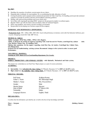 Key Roll:-
 Handling the enquiries of northern, eastern region & new clients.
 Preparing daily workloads for team members & co-coordinating the daily allocation of work.
 Costing for product and to prepare techno-commercial quotation for Tube Axial Fan, Air handling unit & provide technical
support to customer for product selection and installation operating guidance.
 Dealing with and resolving problems and issues which arise.
 Up to Date with ongoing & upcoming HVAC projects in the prospective market in northern region.
 Regular Follow ups with the clients and consultants,Sales & Technical Support.
 Praise team members and creates a positive working environment.
 Responsible for developing new business aspect forthe company.
EXPERTISE AND TECHNOLOGY KNOWLEDGE:-
Productivity Tools - MS – Office 2003, 2007, MS- Excel with proficiency in internet, work with Fan Selection Software, pow
er point. Designing AutoCAD. Tally ERP 9.0 etc.
TECHNICAL SKILLS:
Ability to prepare PPAP files, FMEA, PPM, CAPA Reports.
Ability to design & do costing of enquiries regarding Tube Axial fan and Air Washer, centrifugal fan, cabinet inlin
e fan, Kitchen exhaust Fan, Air handling Units.
Making value quotations for the enquiry regarding Axial Flow Fan, Air washer, Centrifugal fan. Cabinet Fans,
Site Management,
Perform tests & troubleshooting existing systems. Recommend changes to the system in order to ensure good
Performance.
VOCATIONAL TRAINING:-
Training at NTPC Dadri (U.P) in Coal handling Department. For 4 weeks.
PROJECT:-
ENERGY PRODUCTION AND STORAGE SYSTEM: - with Hydraulic, Mechanical and Solar system,
The project was undertaken as our Final Year Major project, as a part of course curriculum.
ACADEMIA:-
 Intermediate from S.P.L.D.S.V.M, Inter College (U.P Board), Hasanpur, U.P in 2009 with 66.20% marks.
 High school from Dr. Ambedkar Inter College Kubi (U.P. Board). Hasanpur , U.P in 2007 with 60.67% marks.
PERSONAL DOSSIER:-
Full Name Kuldeep Kumar
Father’s Name Mr. Dharampal Singh
Mother’s Name Mrs. Pravesh Devi
Gender Male
Marital Status
Date of Birth
Married
2nd
March 1991
Nationality Indian
Languages Known English, Hindi
DECLARATION:-
I confirm that the information provided by me is truth to the best of my knowledge and belief.
Place: - Gurgaon (Kuldeep Kumar)
Date:-
 