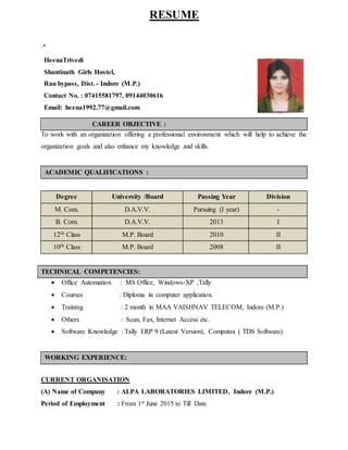 RESUME
.+
HeenaTrivedi
Shantinath Girls Hostel,
Rau bypass, Dist. - Indore (M.P.)
Contact No. : 07415581797, 09144030616
Email: heena1992.77@gmail.com
CAREER OBJECTIVE :
To work with an organization offering a professional environment which will help to achieve the
organization goals and also enhance my knowledge and skills.
ACADEMIC QUALIFICATIONS :
Degree University /Board Passing Year Division
M. Com. D.A.V.V. Pursuing (I year) -
B. Com. D.A.V.V. 2013 I
12th Class M.P. Board 2010 II
10th Class M.P. Board 2008 II
TECHNICAL COMPETENCIES:
 Office Automation : MS Office, Windows-XP ,Tally
 Courses : Diploma in computer application.
 Training : 2 month in MAA VAISHNAV TELECOM, Indore (M.P.)
 Others : Scan, Fax, Internet Access etc.
 Software Knowledge : Tally ERP 9 (Latest Version), Computax ( TDS Software)
WORKING EXPERIENCE:
CURRENT ORGANISATION
(A) Name of Company : ALPA LABORATORIES LIMITED, Indore (M.P.)
Period of Employment : From 1st June 2015 to Till Date
 