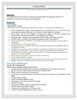 Objectives
Courage & Perseverance, is the key to achieving consistent growth, through Vision, Passion and
participation of a team for the success of the Organization.
Experience
Project Manager
1 August 2015 - Current
The University of the Witwatersrand (Contracted by Ukweza) ▪ Empire Road, Johannesburg
 All well stipulated daily, weekly, monthly deadlines are met timeously and are in the correct formats
containing all the required information as per Company Financial Department Standards.
 Project revenue and costs are managed in accordance with budget, so that GP is achieved Cash
procedures are maintained and variances in cash investigated and resolved
 Outstanding debt is collected within the stipulated number of debtor’s days where applicable.
 Banking is done in accordance with Company stipulated procedures and timeframes
 Taking responsibility for the delegation of all required unit functions/responsibilities to the next level of
management
 Cash purchases are minimised and justified
 Stock holding days is in accordance with Company standards and deadlines as per deadlines sent from
the Operations Manager.
 Stipulated financial reporting and administration is compiled and submitted by the stipulated deadlines.
SAFFRON and all Web based inclusive of ERS be implemented and utilized to its full capacity.
 Payroll and Human Resource reporting and administration is compiled and submitted to assigned HR
Coordinator by stipulated deadlines.
 Clients’ enquiries and queries are dealt with promptly and efficiently
 Clients’ reports favourable interaction
 Maintain excellent client relationships and communicate with the day to day client at every opportunity
 Manage 3 Units with staff a staff compliment of 99 in various Catering Fields
Senior Catering Manager/Projects
October 2007- February 2015
Netcare Private Hospitals Garden City (In House)
 Strategic Planning with EXCO team in accordance with Budget and GP maintained and achieved.
 Manage a total of 21 Catering Staff, 80 Hostesses & 10 Cleaning Staff.
 Private Functions, Conferences & Themed Days
 Co-ordinating the cooking, distribution and invoicing of meals to the Hospital and the SW Region & North
Region
 Planning of Capex Budgets
 Training, Motivating & developing Staff
 Implementation of Companies policies & Procedures
 Maintain CSI Targets
 Ward Rounds & Patient Liaising to maintain patient satisfaction
 HR & IR issues And Disciplinary hearing
 Compilation of monthly reports and Cost summaries
 Function Planning & Coordinating from Menus to roll out.
PHOZIA OMAR
JOHANNESBURG, SOUTH AFRICA
+27725620266 ▪ foodcrayz@yahoo.com ▪
 