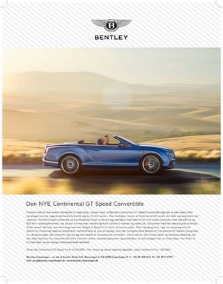 Den NYE Continental GT Speed Convertible
Fornem mere af hver enkelt fantastisk tur bag rattet. Uanset hvad, vil Bentley Continental GT Speed Convertible tage det at køre åbent forbi
og længere end du nogensinde havde forestillet dig en bil ville kunne – Den kraftigste variant af Continental GT-serien, der både repræsenterer det
ypperste i forhold til ædle materialer og formfuldendte linjer vil beruse dig yderligere med lyden af W12 bi-turbo maskinen, med hele 635 hk og
820 Nm i drejningsmoment, der på kun 4,4 sekunder sender dig forbi 100 km/t mærket og videre ud i horisonten med den største grad af lethed.
Ordet speed i Bentley sammenhæng stammer tilbage til Speed 6’ Le Mans 24-timers sejren. Såvel dengang som i dag var kendetegnene for
bilerne fra Crewe høj ydeevne kombineret med forfinelse af hver en detalje. Som den hurtigste åbne Bentley er Continental GT Speed Convertible
en værdig arvtager. Kør kalechen ned, lad dig overvældes af de eksklusive overflader i bilens kabine i det fineste læder og blankeste ædeltræ, hør
den dybe resonans fra motorens 6,0-liters volumen i bilens udstødningssystem og pludselig er du ikke længere blot en observatør, men bliver til
et med vejen og det hastigt forbipasserende landskab.
Priser på Continental GT Speed fra kr. 4.745.059,- inkl. moms og dansk registreringsafgift, priser taxfree fra Eur. 183.600,-.
Bentley Copenhagen – en del af Semler Retail A/S, Banevingen 6, DK-2200 Copenhagen N. T: +45 45 200 410. M: +45 30 710 071.
Mail: javo@bentley-copenhagen.dk. www.bentley-copenhagen.dk
 