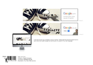 SNR ART DIRECTOR
PHIL Date: 31/11/16
Catagory: Digital Campaign
Campaign: GOOGLE.CO.UK
Description: You Tube: Web banners
In the UK we don’t say “sneakers” we say “trainers”. We bought two banners placed next to
each other and made Google the local version of a search in our own language.
Frame 3
Frame 4
 