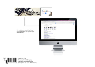 SNR ART DIRECTOR
PHIL Date: 31/11/16
Catagory: Digital Campaign
Campaign: GOOGLE.CO.UK
Description: You Tube: Web banners
The final banner would lead to an
immediate use of the Google.co.uk
search engine.
 