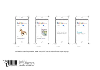 SNR ART DIRECTOR
PHIL Date: 31/11/16
Catagory: Digital Campaign
Campaign: GOOGLE.CO.UK
Description: You Tube: MMS
With MMS we used a play on words, where “pony” could have two meanings in the English language.
Frame 1 Frame 2 Frame 3 Frame 4
 