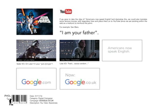 SNR ART DIRECTOR
PHIL Date: 31/11/16
Catagory: Digital Campaign
Campaign: GOOGLE.CO.UK
Description: You Tube: Awareness
“I am your father”.
Vader VO: Oi! Luke! I’m your “pot and pan”! Luke VO: That’s... soooo random...”
Vader: I am your father. Luke: That’s... Impossible!
Americans now
speak English.
.com .co.uk
Now:
If we were to take the idea of “Americans now speak English”and dramatise this, we could also translate
some famous movies, with legendary lines and place them on to YouTube (since we are working within the
web as a medium) to reinforce the point.
For example: Star Wars.
 