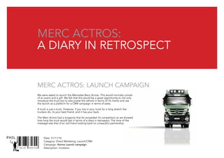 SNR ART DIRECTOR
PHIL
Merc Actros:
A diary in retrospect
We were asked to launch the Mercedes-Benz Across. This would normally consist
of an event and a gift. We felt that this would be a great opportunity to not only
introduce the truck but to also praise the vehicle in terms of it’s merits and use
the launch as a platform for a CRM campaign in terms of sales.
A truck is just a truck. However, if you live in your truck for a long stretch like
truckers do, its your best friend, and it has your back.
The Merc Actros had a longevity that far exceeded it’s competitors so we showed
how long the truck would last in terms of a diary in retrospect. The tone of the
message was that of an old friend looking back on a beautiful partnership.
Merc Actros: Launch campaign
Date: 31/11/16
Catagory: Direct Marketing: Launch/CRM
Campaign: Actros Launch campaign
Description: Invitation
 