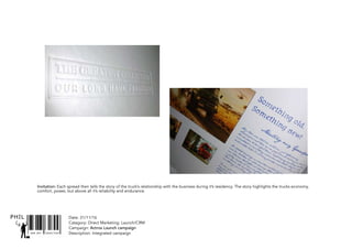 SNR ART DIRECTOR
PHIL Date: 31/11/16
Catagory: Direct Marketing: Launch/CRM
Campaign: Actros Launch campaign
Description: Integrated campaign
Invitation: Each spread then tells the story of the truck’s relationship with the business during it’s residency. The story highlights the trucks economy,
comfort, power, but above all it’s reliability and endurance.
 